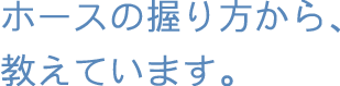 ホースの握り方から、教えています。