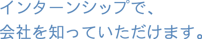 インターンシップで、会社を知っていただけます。