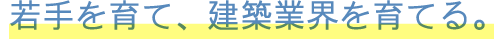 若手を育て、建築業界を育てる。